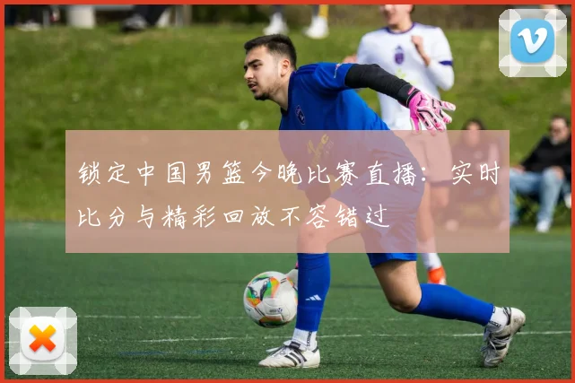 锁定中国男篮今晚比赛直播：实时比分与精彩回放不容错过